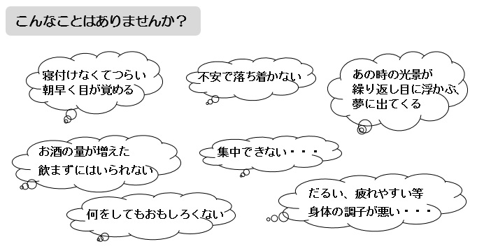 こんなことはありませんか？寝付けなくてつらい。朝早く目が覚める。不安で落ち着かない。あの時の光景が繰り返し目に浮かぶ夢に出てくる。お酒の量が増えた。飲まずにはいられない。集中できない。何をしてもおもしろくない。だるい、疲れやすい等身体の調子が悪い。