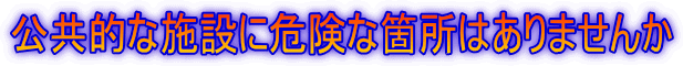 公共的な施設に危険な箇所はありませんか