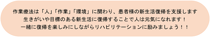 作業療法は「人」「作業」「環境」に関わり、患者様の新生活復帰を支援します。生きがいや目標のある新生活に復帰することで人は元気になれます！一緒に復帰を楽しみにしながらリハビリテーションに励みましょう！！