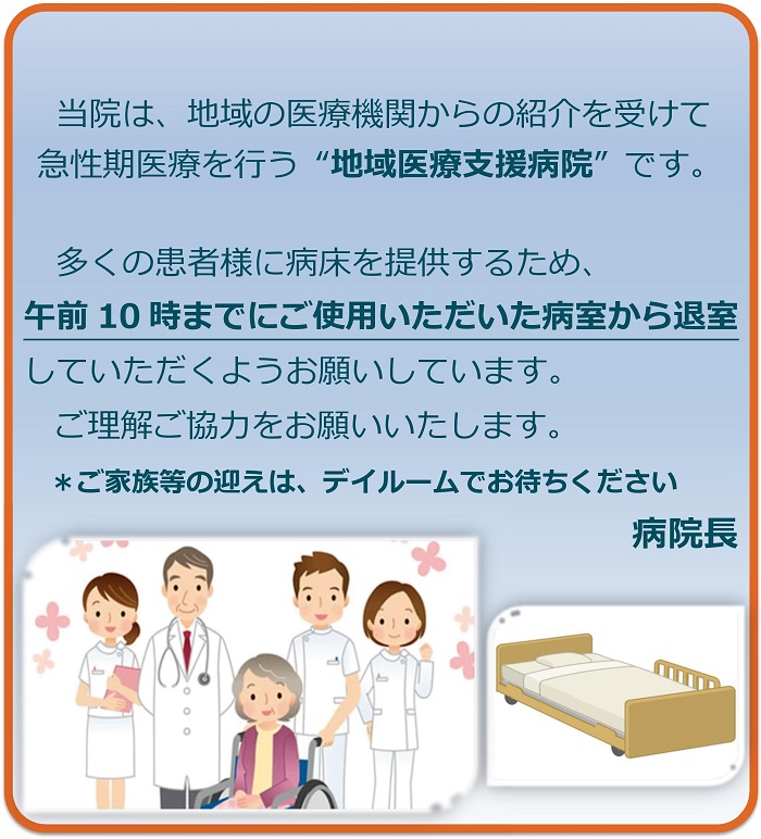 当院は、地域の医療機関からの紹介を受けて急性期医療を行う“地域医療支援病院”です。多くの患者様に病床を提供するため、午前10時までにご使用いただいた病室から退室していただくようお願いしています。ご理解ご協力をお願いいたします。ご家族等の迎えは、デイルームでお待ちください。