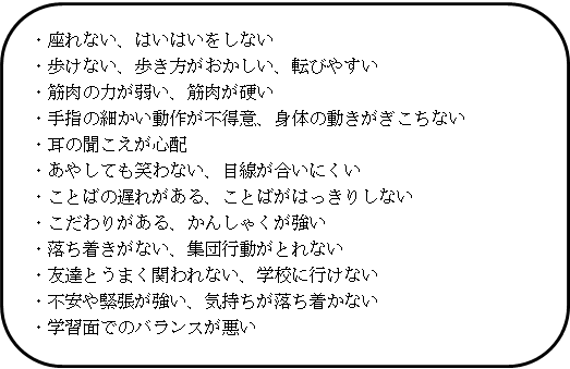 ・座れない、はいはいをしない。・歩けない、歩き方がおかしい、転びやすい。・筋肉の力が弱い、筋肉が硬い。・手指の細かい動作が不得意、身体の動きがぎこちない。・耳の聞こえが心配。・あやしても笑わない、目線が合いにくい。・ことばの遅れがある、ことばがはっきりしない。・こだわりがある、かんしゃくが強い。・落ち着きがない、集団行動がとれない。・友達とうまく関われない、学校に行けない。・不安や緊張が強い、気持ちが落ち着かない。・学習面でのバランスが悪い。