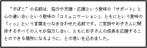 ”さぽこ”の名前は、協力や支援・応援という意味の「サポート」と心の通い合いという意味の「コミュニケーション」、ともにという意味の「コ」という言葉をつなぎ合わせた名前です。ご家族やお子さんに関係するすべての人々が協力し合い、ともにお子さんの成長を応援することのできる場所になるように、との思いを込めました。