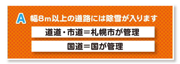 A.幅8m以上の道路には除雪が入ります（道道・市道は札幌市が管理、国道は国が管理しています）