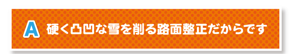 A.硬く凸凹な雪を削る路面整正だからです