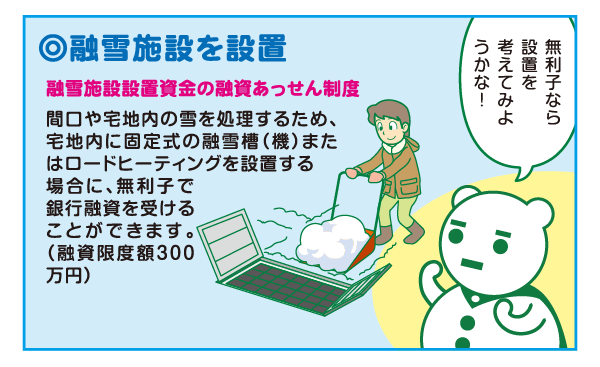 ・融雪施設を設置 融雪施設設置資金の融資あっせん制度があります（融資限度額300万円）