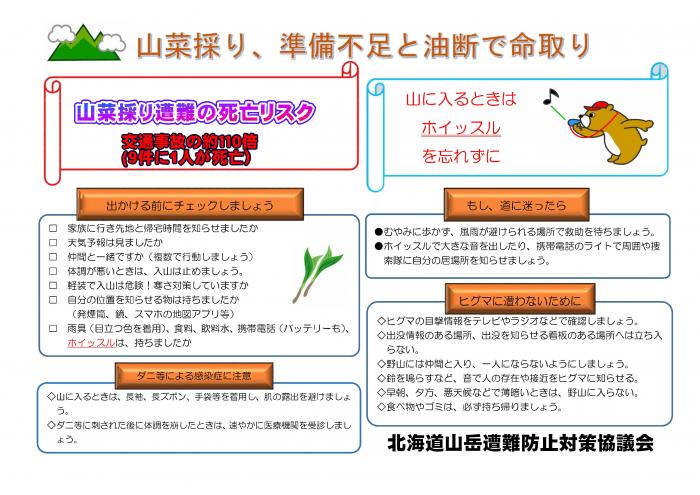 北海道山岳遭難防止対策協議会からの啓発ポスター。山菜取り遭難の死亡リスクは交通事故の約110倍。9件に1人が死亡。出かける前に確認。家族に行先と帰宅時間を知らせましたか。天気予報は見ましたか。仲間と一緒ですか。体調が悪い時は入山は止めましょう。軽装で入山は危険！寒さ対策していますか。自分の位置を知らせるための発煙筒、鏡、地図アプリ等は持ちましたか。目立つ色の雨具、食料、飲料水、携帯電話とバッテリー、ホイッスルは持ちましたか。ダニ等による感染症に注意。山に入るときは、長袖、長ズボン、手袋を着用し、肌の露出を避けましょう。ダニなどに刺された後に体調を崩した時は、速やかに医療機関を受診しましょう。もし道に迷ったら。むやみに歩かず、雨風が裂けられる場所で救助を待ちましょう。ホイッスルで大きな音を出したり、携帯電話のライトで周囲や捜索隊に自分の居場所を知らせましょう。ヒグマに遭わないために。ヒグマの目撃情報をテレビやラジオなどで確認しましょう。出没情報のある場所、出没注意の看板がある場所へは立ち入らない。一人にならない。鈴を鳴らし、音で人の存在や接近をヒグマに知らせる。薄暗い時は山に入らない。ゴミは持ち帰りましょう。