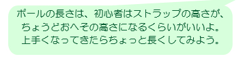 ポールの長さは、初心者はストラップの高さが、ちょうどおへその高さになるくらいがいいよ。上手くなってきたらちょっと長くしてみよう。