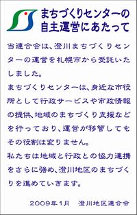 まちづくりセンターの自主運営にあたって。当連合会は、澄川まちづくりセンターの運営を札幌市から受託いたしました。まちづくりセンターは、身近な市役所として行政サービスや市政情報の提供、地域のまちづくり支援などを行っており、運営が移管してもその役割は変わりません。私たちは行政との協力連携をさらに強め、澄川地区のまちづくりを進めていきます。2009年1月、澄川地区連合会