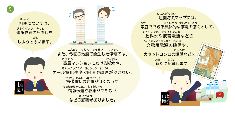 計画については、備蓄物資の見直しをしようと思います。また、今回の地震で発生した停電では、高層マンションにおける断水や、オール電化住宅で給湯や調理ができない、携帯電話の充電が無くなって情報伝達や収集ができないなどの影響がありました。地震防災マップには、家庭でできる具体的な停電の備えとして、飲料水や携帯電話などの充電用電源の確保や、カセットコンロの準備などを新たに記載します。