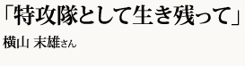 「特攻隊として生き残って」横山 末雄さん