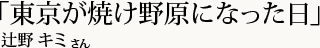 「東京が焼け野原になった日」辻野 キミさん