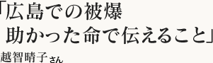 「広島での被爆　助かった命で伝えること」越智　晴子さん