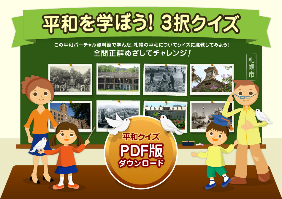 平和を学ぼう！3択クイズ この平和バーチャル資料館で学んだ、札幌の平和についてクイズに挑戦してみよう！ 全問正解目指してチャレンジ！ 平和クイズPDF版ダウンロード