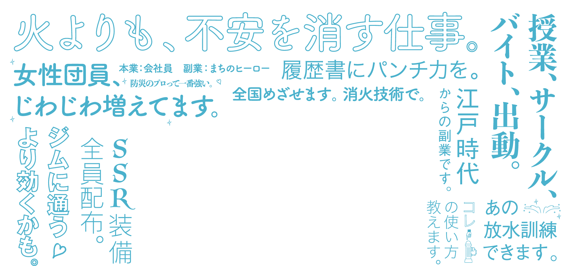 「火よりも、不安を消す仕事。」「授業、サークル、バイト、出動。」「女性隊員、じわじわ増えてます。」「本業：会社員　副業：まちのヒーロー」「防災のプロって一番強い」「履歴書にパンチ力を」「全国目指せます。消火技術で。」「江戸時代からの副業です。」「ジムに通うより聞くかも。」「SSR装備全員配布。」「コレ（消火栓）の使い方教えます。」「あの放水訓練できます。」