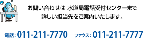 お問い合わせは 水道局電話受付センターまで。詳しい担当先をご案内いたします。電話：011-211-7770　FAX：011-211-7777