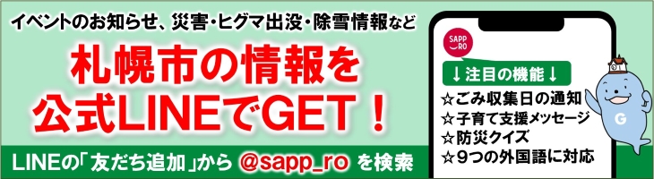 イベントのお知らせ、災害・ヒグマ出没・除雪情報など札幌市の情報を公式LINEでGET！LINEの「友だち追加」から@sapp_roを検索。注目の機能、ごみ収集日の通知、子育て支援メッセージ、防災クイズ、9つの外国語に対応