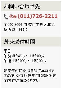 お問い合わせ先 代表電話番号011-726-2211 郵便番号060-8604 札幌市中央区北11条西13丁目1-1 外来受付時間　平日午前8時45分～11時00分　午後13時00分～15時00分　診療受付時間は各科で異なりますので「外来診療受付時間・休診案内」をご確認ください