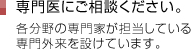 専門医にご相談ください。各分野の専門家が担当している専門外来を設けています。