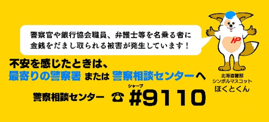 警察官や銀行協会職員、弁護士等を名乗る者に金銭をだまし取られる被害が発生しています！不安を感じたときは、最寄りの警察署または警察相談センターへ。警察相談センター電話番号#9110