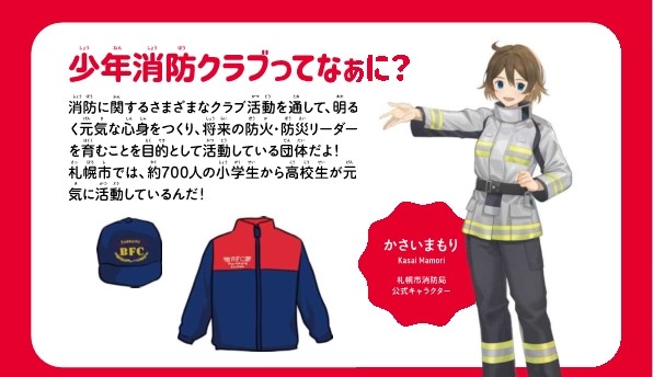 少年消防クラブってなぁに？消防に関する様々なクラブ活動を通して、明るく元気な心身をつくり、将来の防火防災リーダーを育むことを目的として活動している団体です。札幌市では、約700人の小学生から高校生が元気に活動しています。