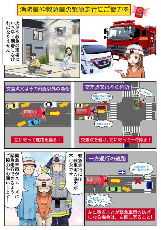 消防車や救急車の緊急走行にご協力を。火災や救急の現場にいち早く到着しなければなりません。交差点又はその附近では交差点を避け、左に寄って一時停止しましょう。交差点又はその附近以外の場合は、左に寄って進路を譲ってください。一方通行の道路では、左に寄ることが緊急走行の妨げになる場合は、右側に寄ってください。緊急走行には一般車両の協力が不可欠です。緊急車両がスムーズに緊急走行できるようご協力をお願いします！