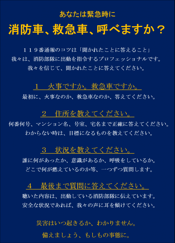 119番通報のかけ方説明。あなたは緊急時に消防車、救急車を呼べますか？119番通報のコツは聞かれたことに答えること。私たちを信じて質問に答えてください。119番での質問1火事ですか？救急車ですか？最初に火事なのか救急車なのか教えてください。質問2住所を教えてください。何番何号、マンション名、号室、宅名まで教えてください。わからない時は、目標になるビル名などを教えてください。質問3状況を教えてください。誰がどうしたのか、意識があるか、呼吸をしているか、どこで何が燃えているのか等、一つずつ質問します。質問4最後まで質問に答えてください。聞いた内容は、出動している消防隊や救急隊に伝えています。安全な状況であれば、私たちの声に耳を傾けてください。災害はいつ起きるかわかりません。備えましょう、もしもの事態に。