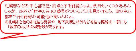 札幌駅などの中心部を起・終点とする路線じゃよ。例外もいくつかあるんじゃが、郊外で数字のみの番号がついたバスを見かけたら、街の中心部まで行く路線の可能性が高いんじゃ。※札幌市と他の市を結ぶ路線や、地下鉄駅と郊外などを結ぶ路線の一部にも数字のみの系統番号があります。