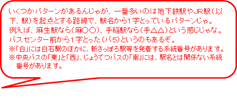 いくつかパターンがあるんじゃが、一番多いのは地下鉄駅やJR駅を起点とする路線で、駅名から1字とっているパターンじゃ。例えば、麻生駅なら麻○○、手稲駅なら手△△という感じじゃな。バスセンター前から1字とったバ5というのもあるぞ。※白には白石駅のほかに、新さっぽろ駅等を発着する系統番号があります。※中央バスの東と西、じょうてつばすの南には、駅名とは関係ない系統番号があります。