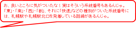 お、良いところに気がついたな！実はそういう系統番号もあるんじゃ。東、南、西、創、それに快速などの種別がついた系統番号には、札幌駅や札幌駅北口を発着している路線があるんじゃ。