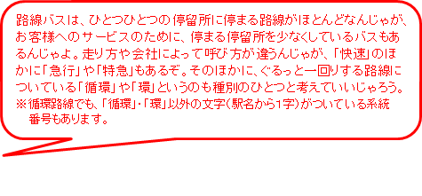 路線バスは、ひとつひとつの停留所に停まる路線がほとんどなんじゃが、お客様へのサービスのために、停まる停留所を少なくしているバスもあるんじゃよ。走り方や会社によって呼び方が違うんじゃが、快速のほかに急行や特急もあるぞ。ぐるっと一回りする路線についている循環や環というのも種別のひとつと考えていいじゃろう。※循環路線でも、循環、環以外の文字（駅名から1字）がついている系統番号もあります。