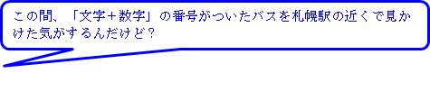 この間、文字＋数字の番号がついたバスを札幌駅の近くで見かけた気がするんだけど？