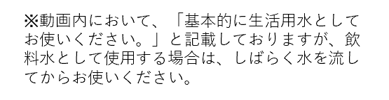 ※動画内において、「基本的に生活用水としてお使いください。」と記載しておりますが、飲料水として使用する場合は、しばらく水を流してからお使いください。