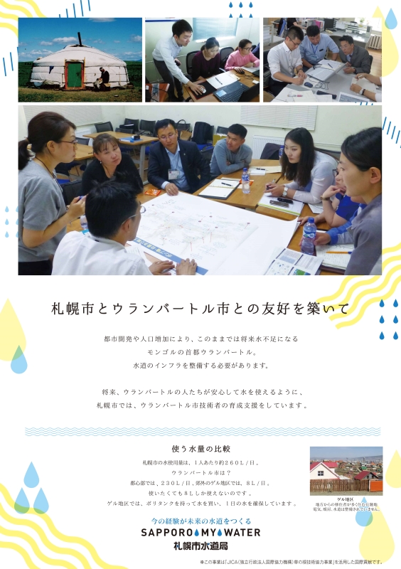 札幌市とウランバートル市との友好を築いて。都市開発や人口増加により、このままでは将来水不足になるモンゴルの首都ウランバートル。水道のインフラを整備する必要があります。将来、ウランバートルの人たちが安心して水を使えるように、札幌市では、ウランバートル市技術者の育成支援をしています。使う水量の比較。札幌市の水使用量は、1人あたり1日約260L。ウランバートル市は？都心部では、1日230L、郊外のゲル地区では、1日8L。使いたくても8Lしか使えないのです。ゲル地区では、ポリタンクを持って水を買い、1日の水を確保しています。