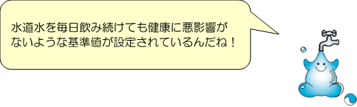 セリフ：水道水を毎日飲み続けても健康に悪影響がないような基準値が設定されているんだね！