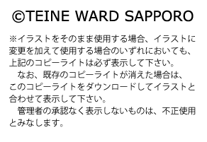 著作権に関する説明が書いてある画像。「イラストをそのまま使用する場合、イラストに、変更を加えて使用する場合のいずれにおいても、次の文言を必ず表示してください。コピーライトのマーク、TEINEWARDSAPPORO。なお、既存のコピーライトが消えた場合は、このコピーライトをダウンロードしてイラストと合わせて表示してください。管理者の承認なく表示しないものは、不正使用とみなします。」と記載している。