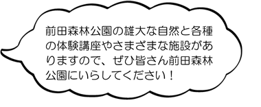 前田森林公園の雄大な自然と各種の体験講座や、さまざまな施設がありますので、ぜひみなさん前田森林公園にいらしてください。