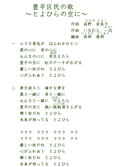 豊平区民の歌～とよひらの空に～作詞　高野栄美子　作曲　いなむら一志　編曲　西岡俊明　一小さな勇気が　ほんわかひとつ　僕の心に　君の心に　みんなの心に　芽生えたら　優しい町だね　とよひら　心がふれあう　とよひら　二夢を語ろう　確かな夢を僕と一緒に　君と一緒にみんなと一緒に　叶えたら優しい町だね　とよひら豊平の空に　熱い鼓動沸き上がる輝く街だね　とよひら　未来が待ってる　とよひらラララ　ラララ　ラララ　ラララ　ラララ　ラララ　優しい町だね　とよひら　心がふれあう　とよひら　輝く街だね　とよひら　未来が待ってる　とよひら